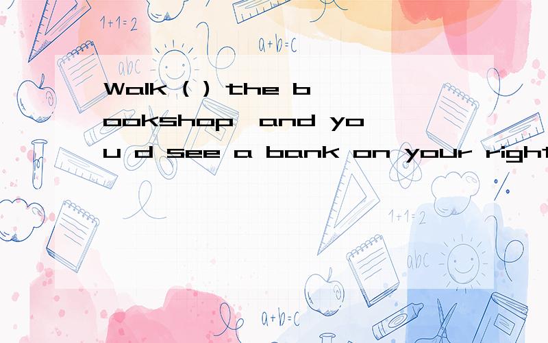 Walk ( ) the bookshop,and you d see a bank on your right A.p