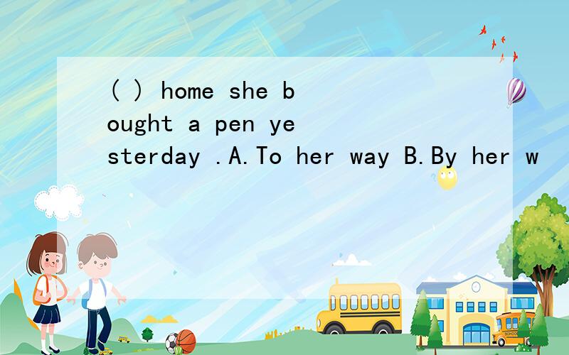 ( ) home she bought a pen yesterday .A.To her way B.By her w