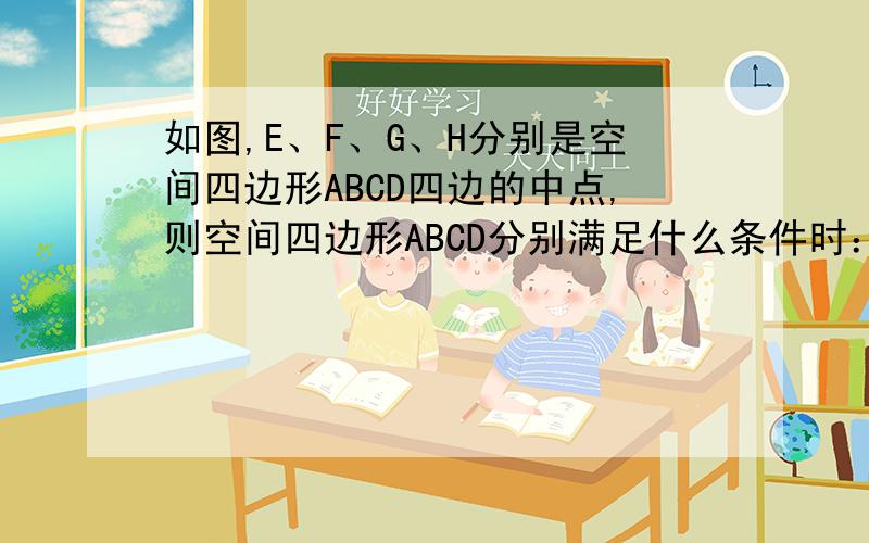 如图,E、F、G、H分别是空间四边形ABCD四边的中点,则空间四边形ABCD分别满足什么条件时：