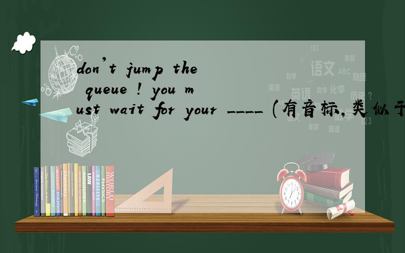 don't jump the queue ! you must wait for your ____ (有音标,类似于t
