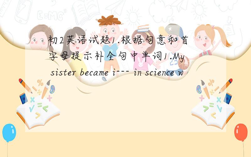 初2英语试题1.根据句意和首字母提示补全句中单词1.My sister became i--- in science w