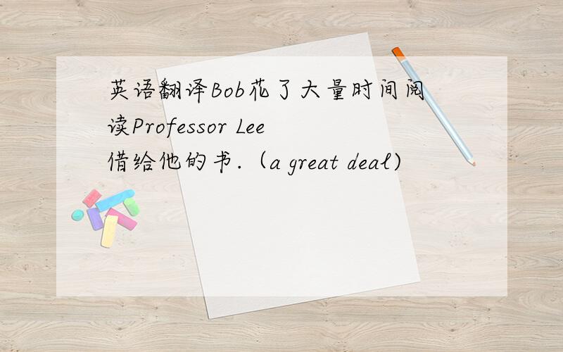 英语翻译Bob花了大量时间阅读Professor Lee借给他的书.（a great deal)