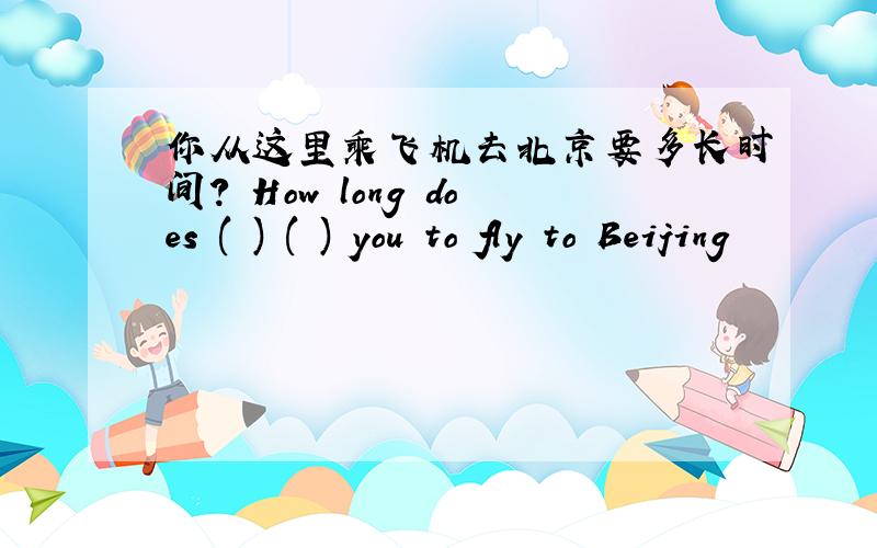 你从这里乘飞机去北京要多长时间? How long does ( ) ( ) you to fly to Beijing