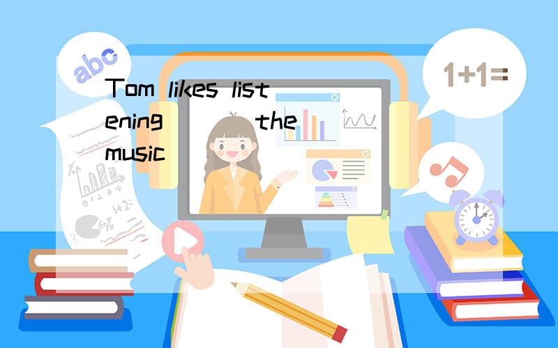 Tom likes listening ( ) the music