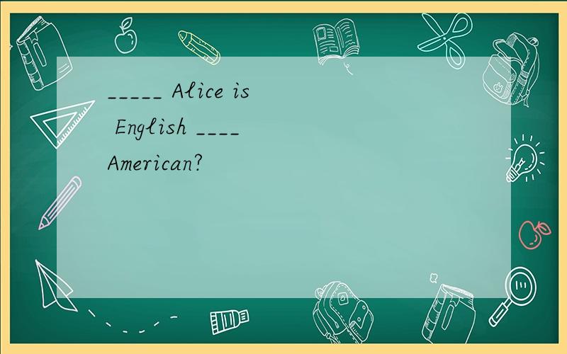 _____ Alice is English ____ American?