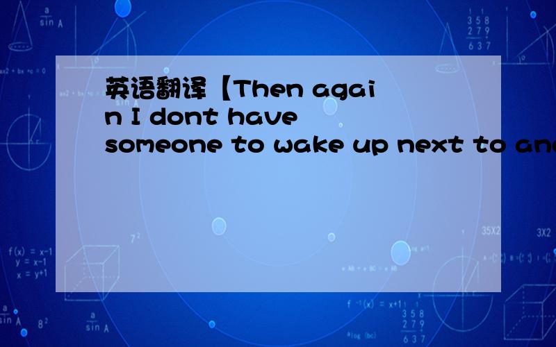 英语翻译【Then again I dont have someone to wake up next to and t
