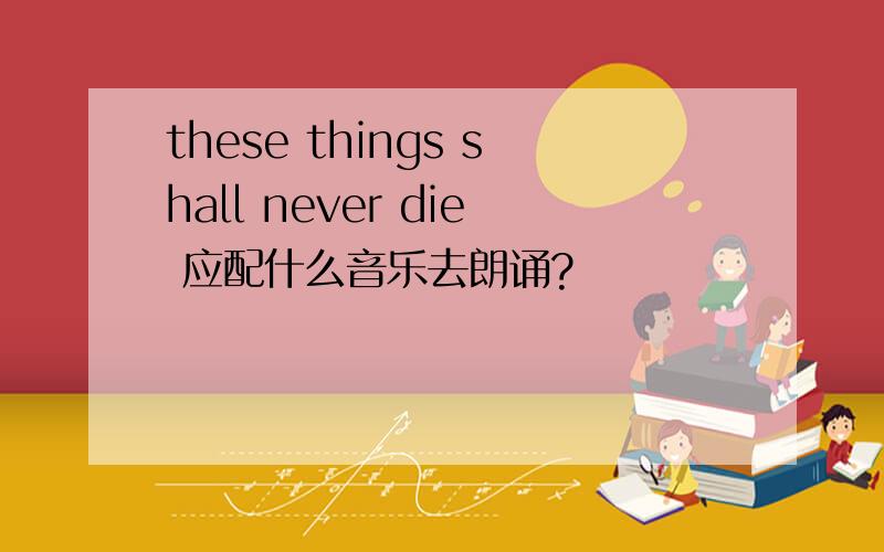 these things shall never die 应配什么音乐去朗诵?