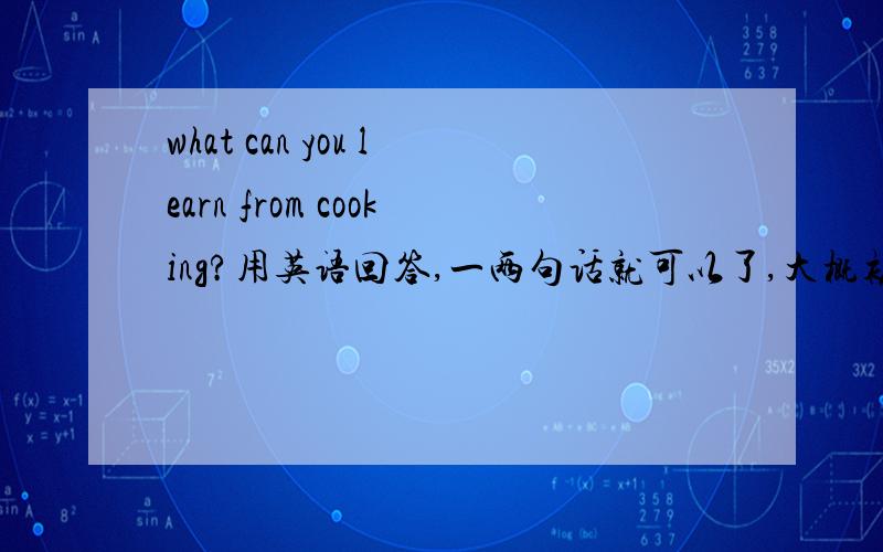 what can you learn from cooking?用英语回答,一两句话就可以了,大概初二水平