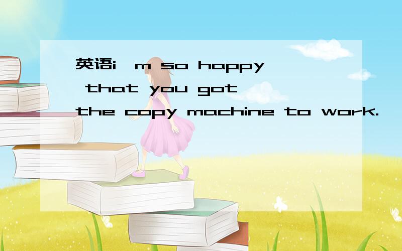 英语i'm so happy that you got the copy machine to work.