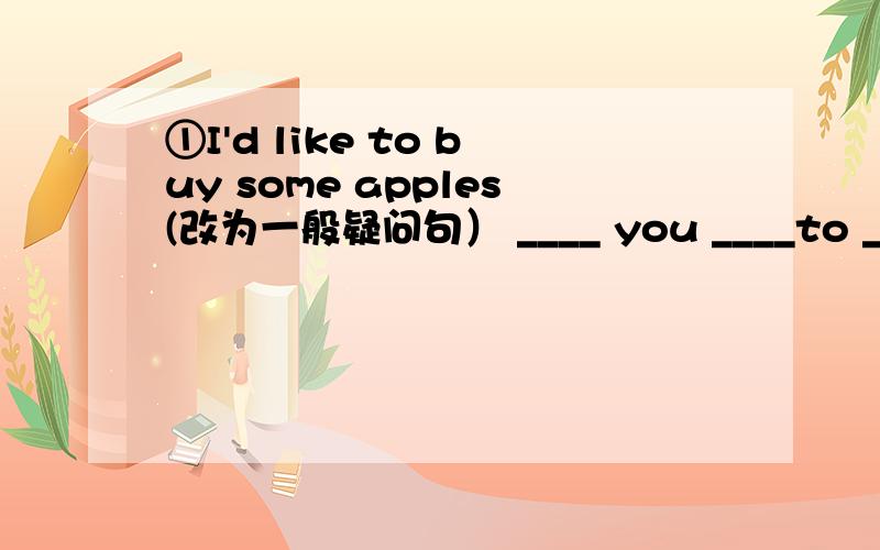 ①I'd like to buy some apples(改为一般疑问句） ____ you ____to ____ _