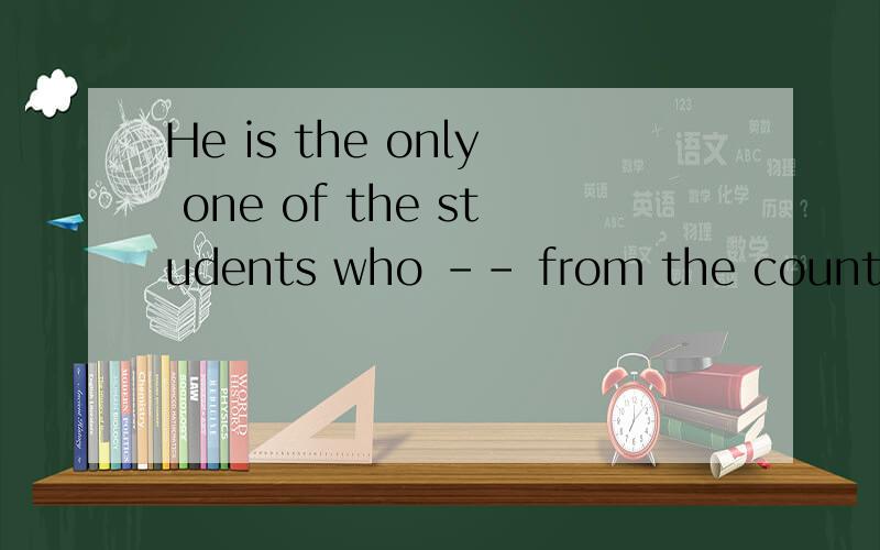 He is the only one of the students who －－ from the country .