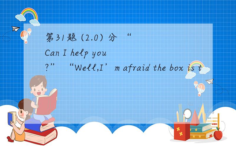 第31题 (2.0) 分 “Can I help you?” “Well,I’m afraid the box is t