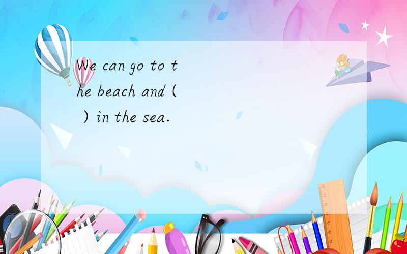 We can go to the beach and ( ) in the sea.