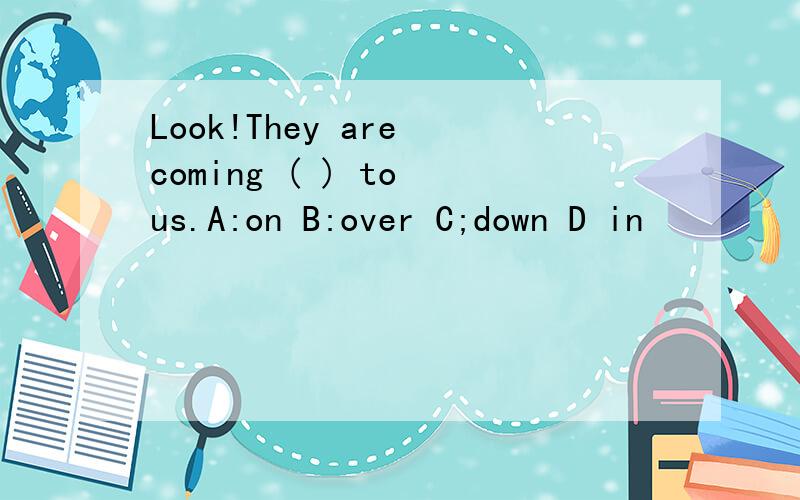 Look!They are coming ( ) to us.A:on B:over C;down D in