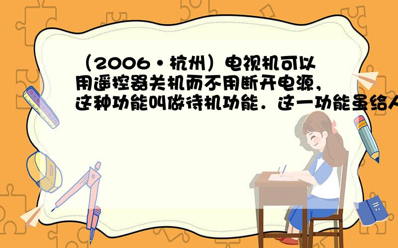 （2006•杭州）电视机可以用遥控器关机而不用断开电源，这种功能叫做待机功能．这一功能虽给人们带来了方便，但在待机状态下