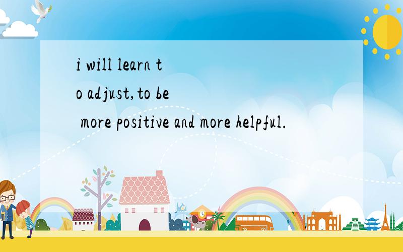 i will learn to adjust,to be more positive and more helpful.