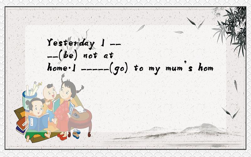 Yesterday I ____(be) not at home.I _____(go) to my mum’s hom