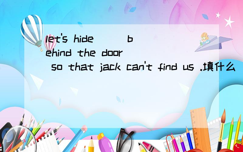 let's hide___behind the door so that jack can't find us .填什么