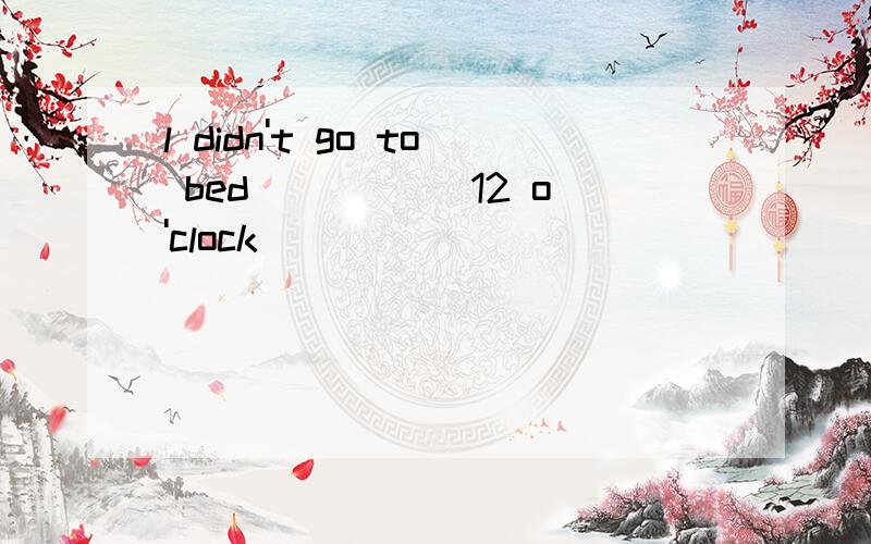 l didn't go to bed _____12 o'clock