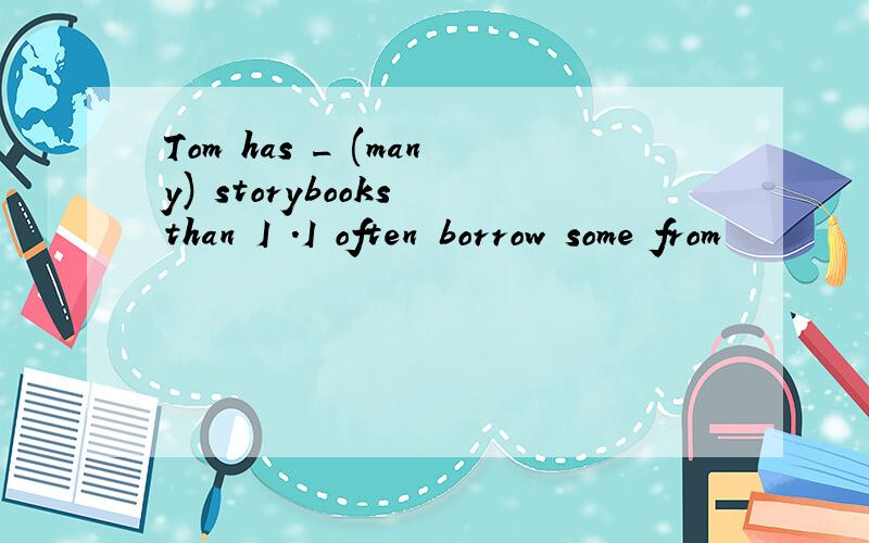 Tom has _ (many) storybooks than I .I often borrow some from