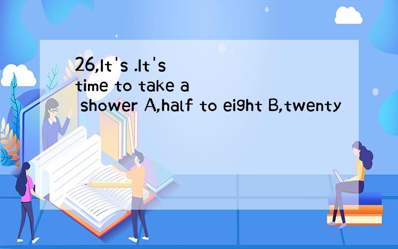 26,It's .It's time to take a shower A,half to eight B,twenty