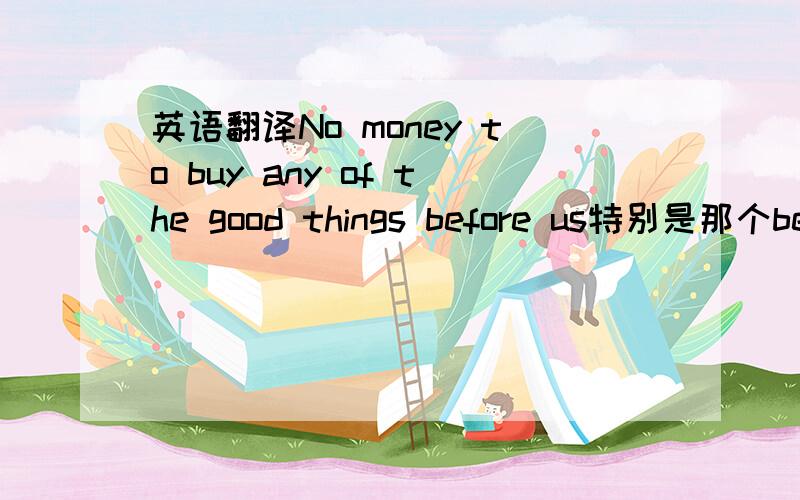 英语翻译No money to buy any of the good things before us特别是那个bef