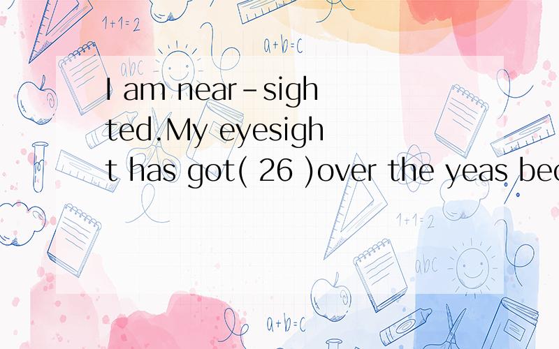 I am near-sighted.My eyesight has got( 26 )over the yeas bec