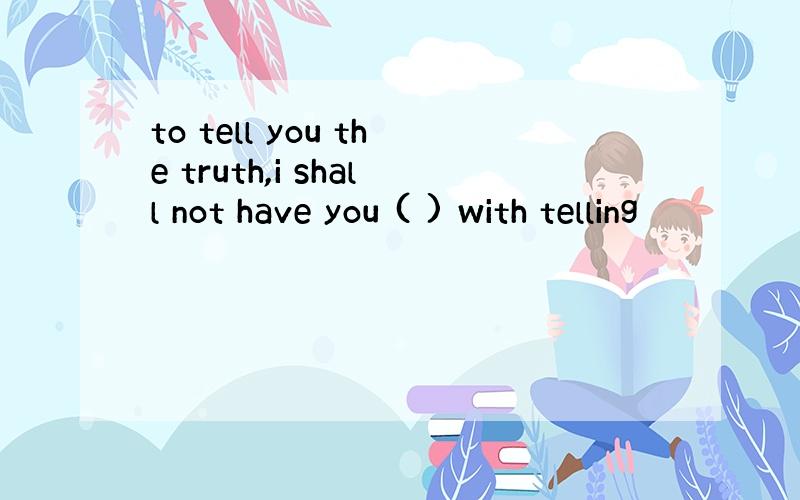 to tell you the truth,i shall not have you ( ) with telling