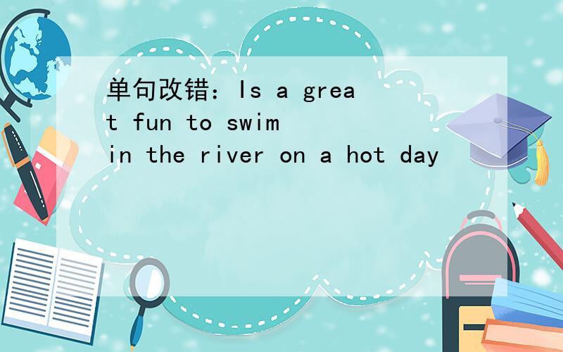 单句改错：Is a great fun to swim in the river on a hot day