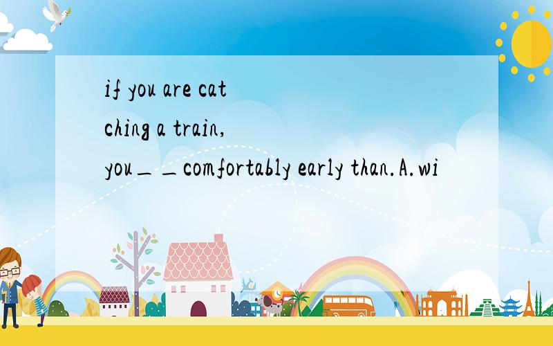 if you are catching a train,you__comfortably early than.A.wi