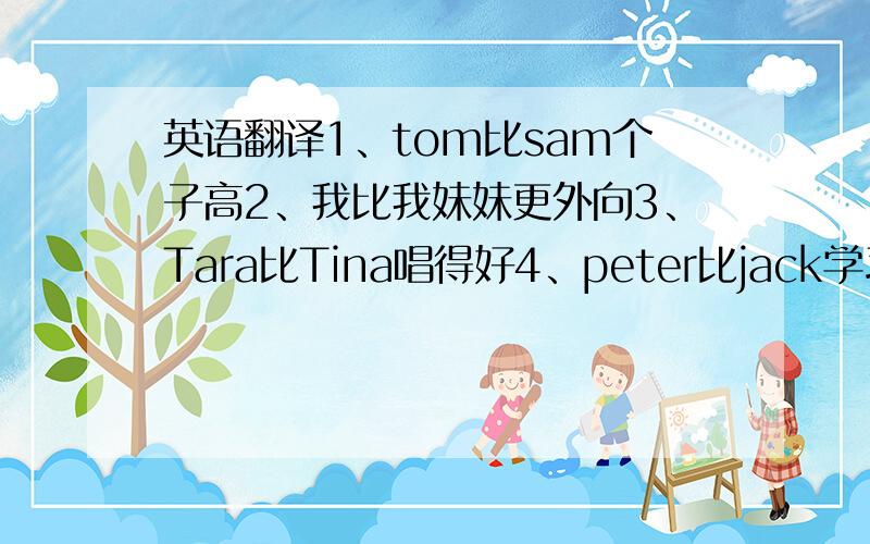 英语翻译1、tom比sam个子高2、我比我妹妹更外向3、Tara比Tina唱得好4、peter比jack学习更努力5、宝