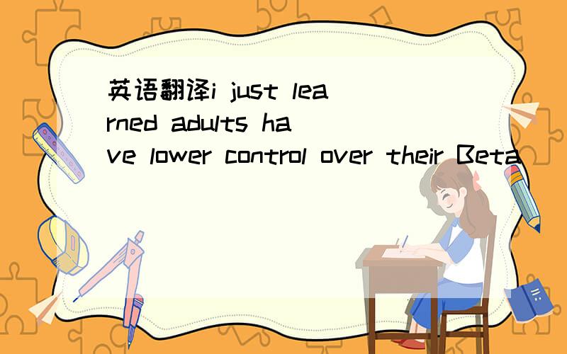 英语翻译i just learned adults have lower control over their Beta