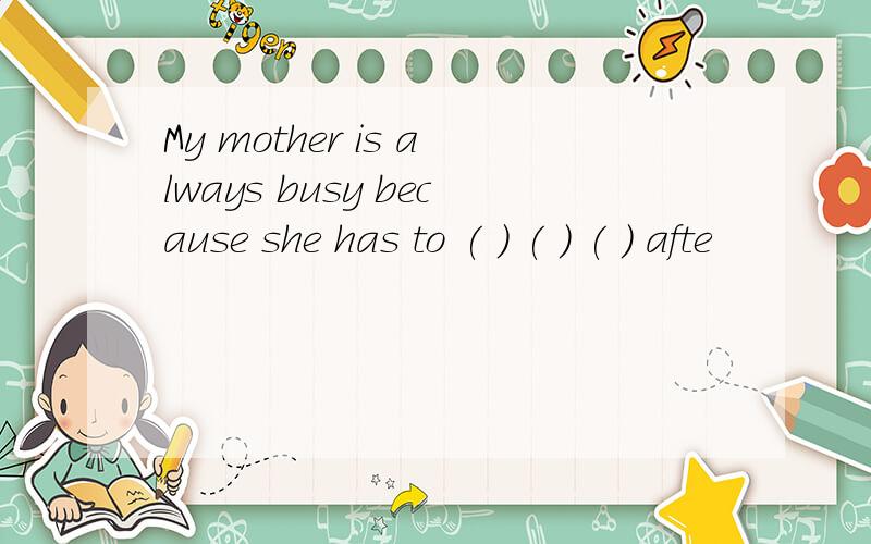 My mother is always busy because she has to ( ) ( ) ( ) afte