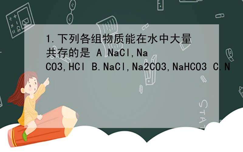 1.下列各组物质能在水中大量共存的是 A NaCl,NaCO3,HCl B.NaCl,Na2CO3,NaHCO3 C.N