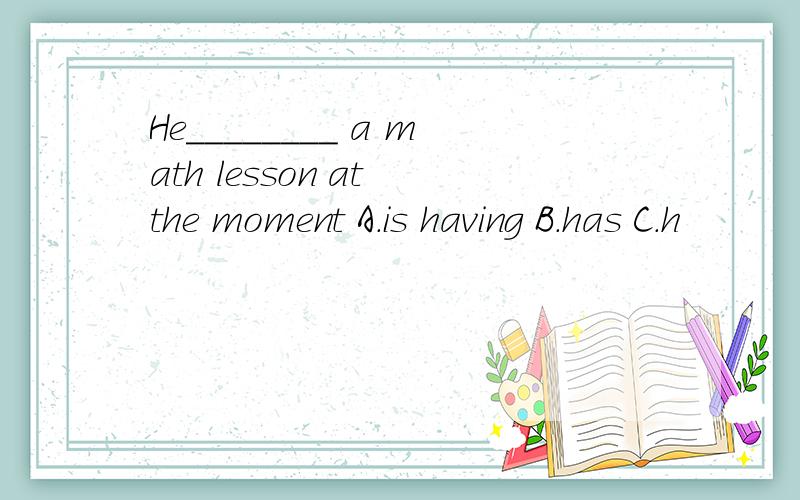 He________ a math lesson at the moment A.is having B.has C.h