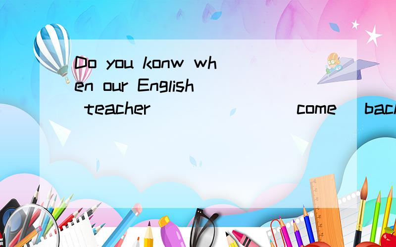 Do you konw when our English teacher_______(come) back?