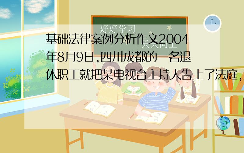 基础法律案例分析作文2004年8月9日,四川成都的一名退休职工就把某电视台主持人告上了法庭,她以赵某接受某杂志专访时的言