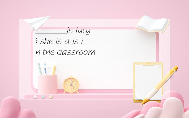 _______is lucy?she is a is in the ciassroom