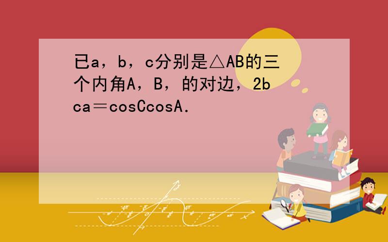 已a，b，c分别是△AB的三个内角A，B，的对边，2b−ca＝cosCcosA．