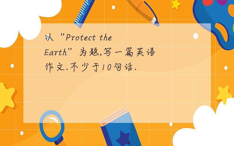 以“Protect the Earth”为题,写一篇英语作文.不少于10句话.
