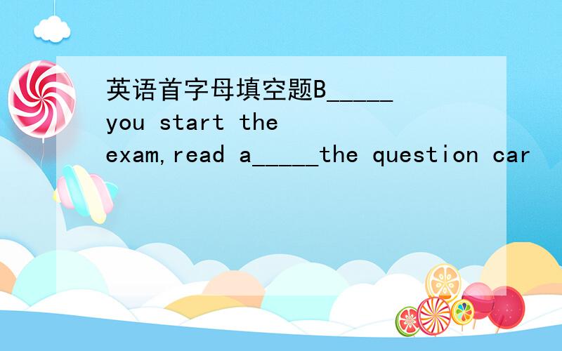 英语首字母填空题B_____you start the exam,read a_____the question car