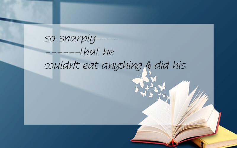 so sharply----------that he couldn't eat anything A did his