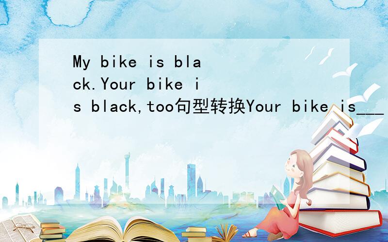 My bike is black.Your bike is black,too句型转换Your bike is___ _