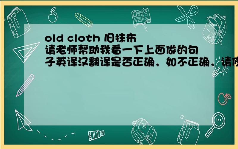 old cloth 旧抹布 请老师帮助我看一下上面做的句子英译汉翻译是否正确，如不正确，请修正，谢谢！