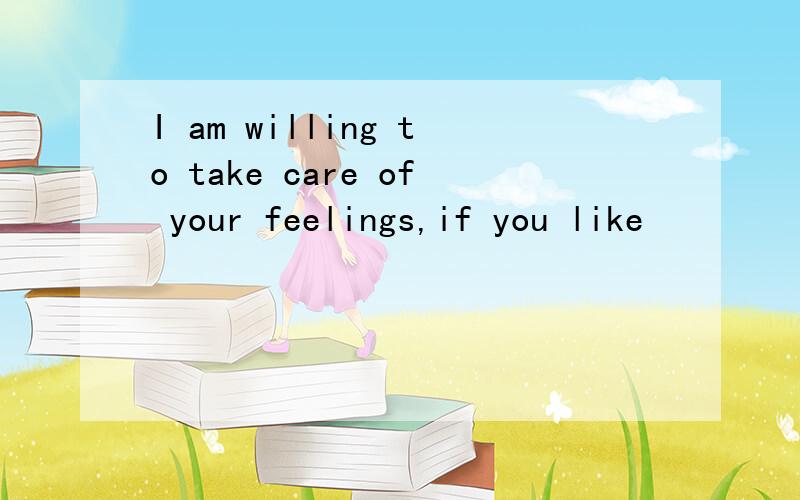 I am willing to take care of your feelings,if you like