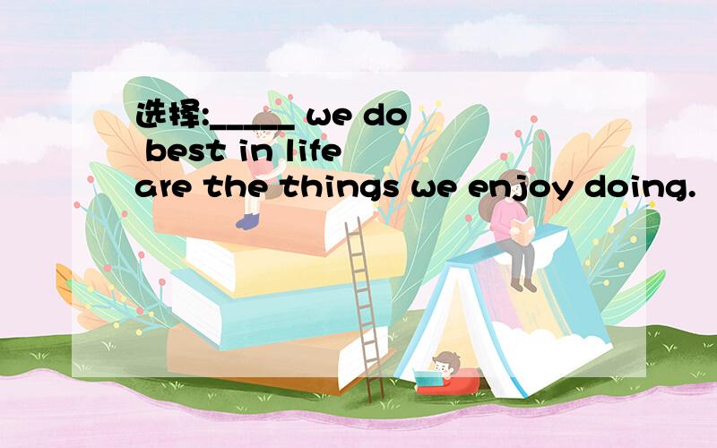 选择:_____ we do best in life are the things we enjoy doing.