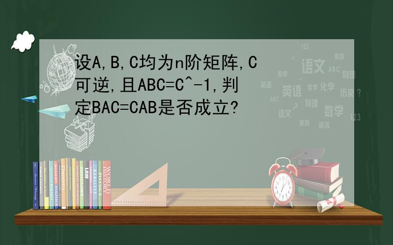 设A,B,C均为n阶矩阵,C可逆,且ABC=C^-1,判定BAC=CAB是否成立?
