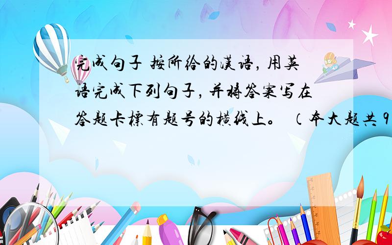 完成句子 按所给的汉语，用英语完成下列句子，并将答案写在答题卡标有题号的横线上。 （本大题共 9 分，每小题 1.5 分