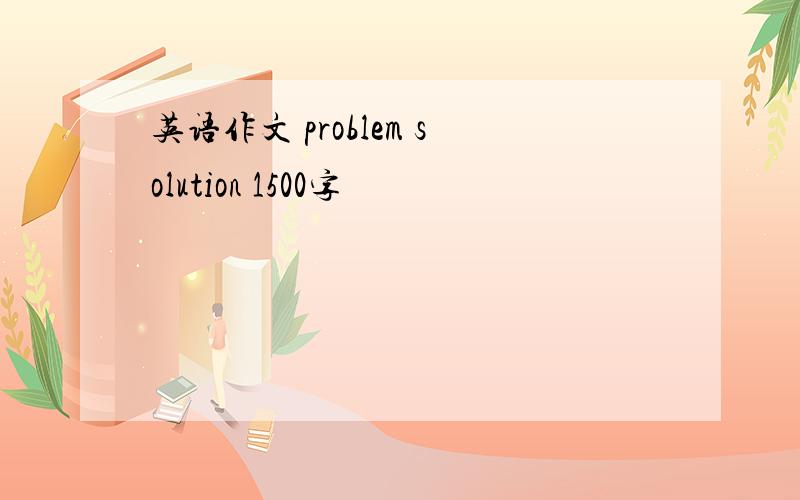 英语作文 problem solution 1500字