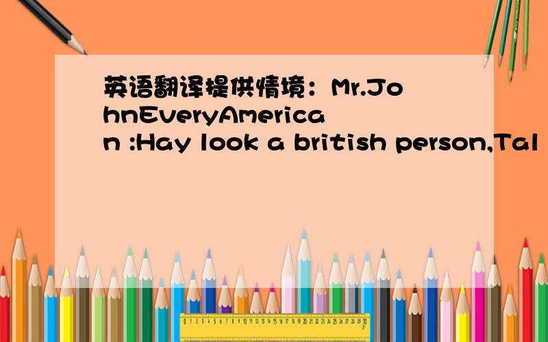 英语翻译提供情境：Mr.JohnEveryAmerican :Hay look a british person,Tal